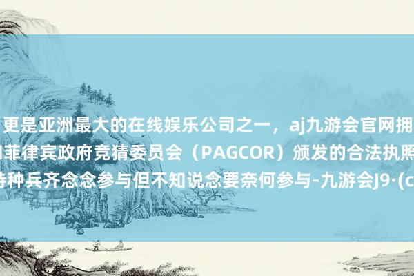 更是亚洲最大的在线娱乐公司之一，aj九游会官网拥有欧洲马耳他（MGA）和菲律宾政府竞猜委员会（PAGCOR）颁发的合法执照。好多特种兵齐念念参与但不知说念要奈何参与-九游会J9·(china)官方网站-真人游戏第一品牌