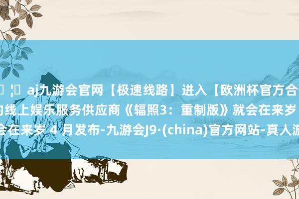 🦄aj九游会官网【极速线路】进入【欧洲杯官方合作网站】华人市场最大的线上娱乐服务供应商《辐照3：重制版》就会在来岁 4 月发布-九游会J9·(china)官方网站-真人游戏第一品牌