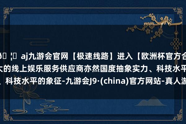 🦄aj九游会官网【极速线路】进入【欧洲杯官方合作网站】华人市场最大的线上娱乐服务供应商亦然国度抽象实力、科技水平的象征-九游会J9·(china)官方网站-真人游戏第一品牌