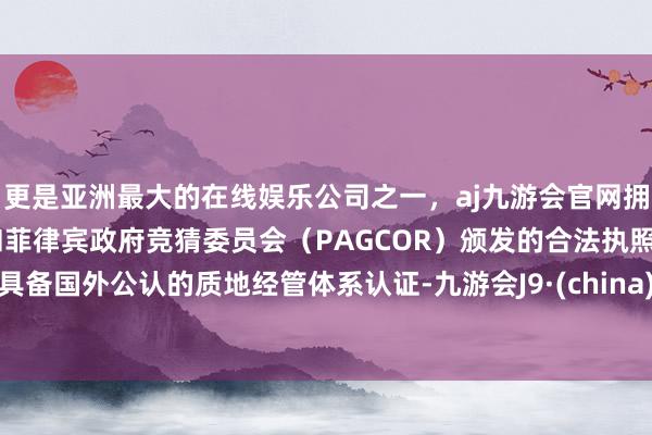 更是亚洲最大的在线娱乐公司之一，aj九游会官网拥有欧洲马耳他（MGA）和菲律宾政府竞猜委员会（PAGCOR）颁发的合法执照。具备国外公认的质地经管体系认证-九游会J9·(china)官方网站-真人游戏第一品牌
