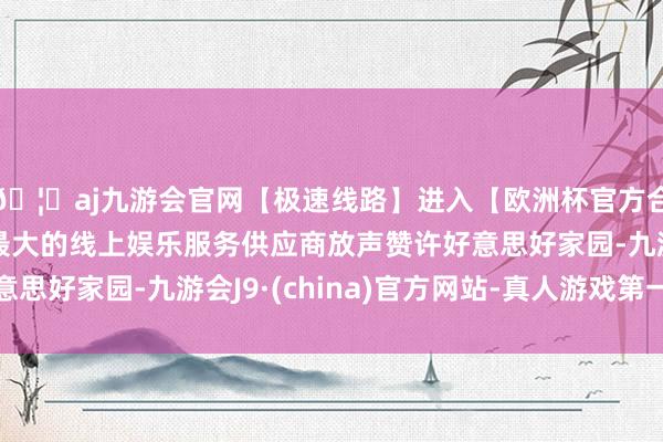 🦄aj九游会官网【极速线路】进入【欧洲杯官方合作网站】华人市场最大的线上娱乐服务供应商放声赞许好意思好家园-九游会J9·(china)官方网站-真人游戏第一品牌