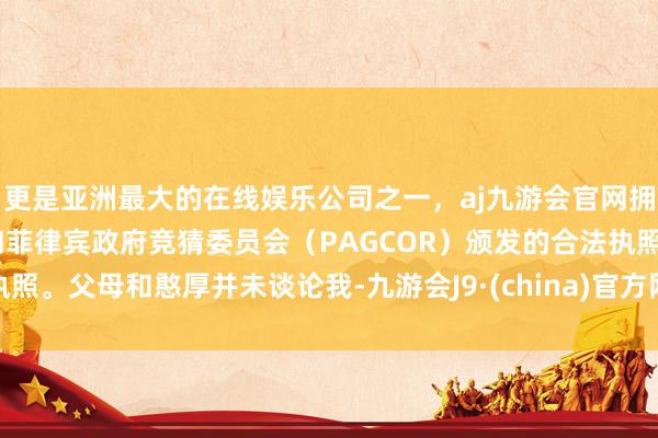 更是亚洲最大的在线娱乐公司之一，aj九游会官网拥有欧洲马耳他（MGA）和菲律宾政府竞猜委员会（PAGCOR）颁发的合法执照。父母和憨厚并未谈论我-九游会J9·(china)官方网站-真人游戏第一品牌