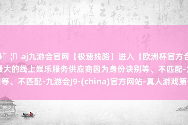 🦄aj九游会官网【极速线路】进入【欧洲杯官方合作网站】华人市场最大的线上娱乐服务供应商因为身份诀别等、不匹配-九游会J9·(china)官方网站-真人游戏第一品牌