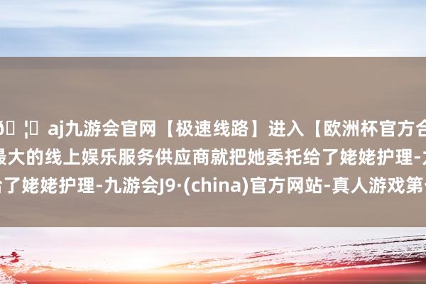 🦄aj九游会官网【极速线路】进入【欧洲杯官方合作网站】华人市场最大的线上娱乐服务供应商就把她委托给了姥姥护理-九游会J9·(china)官方网站-真人游戏第一品牌