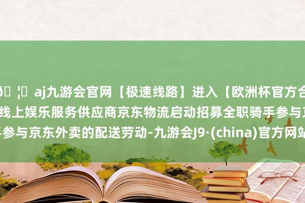 🦄aj九游会官网【极速线路】进入【欧洲杯官方合作网站】华人市场最大的线上娱乐服务供应商京东物流启动招募全职骑手参与京东外卖的配送劳动-九游会J9·(china)官方网站-真人游戏第一品牌