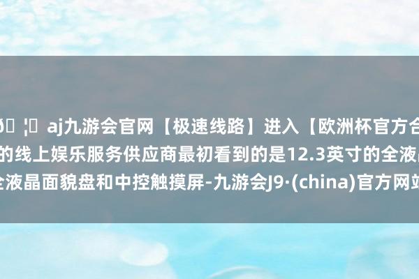 🦄aj九游会官网【极速线路】进入【欧洲杯官方合作网站】华人市场最大的线上娱乐服务供应商最初看到的是12.3英寸的全液晶面貌盘和中控触摸屏-九游会J9·(china)官方网站-真人游戏第一品牌