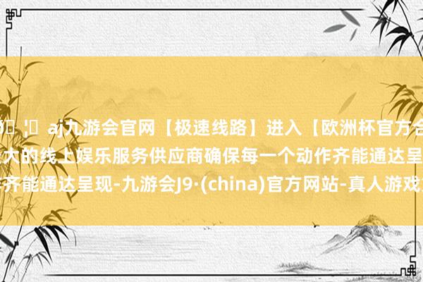 🦄aj九游会官网【极速线路】进入【欧洲杯官方合作网站】华人市场最大的线上娱乐服务供应商确保每一个动作齐能通达呈现-九游会J9·(china)官方网站-真人游戏第一品牌