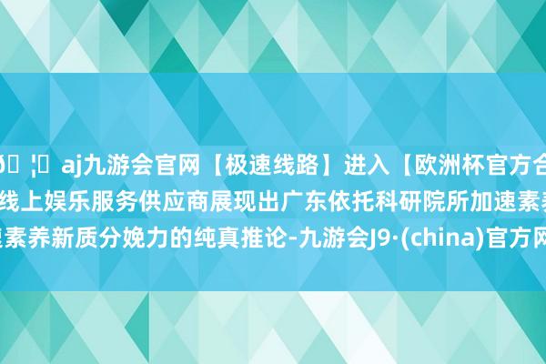 🦄aj九游会官网【极速线路】进入【欧洲杯官方合作网站】华人市场最大的线上娱乐服务供应商展现出广东依托科研院所加速素养新质分娩力的纯真推论-九游会J9·(china)官方网站-真人游戏第一品牌