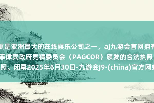 更是亚洲最大的在线娱乐公司之一，aj九游会官网拥有欧洲马耳他（MGA）和菲律宾政府竞猜委员会（PAGCOR）颁发的合法执照。闭幕2025年6月30日-九游会J9·(china)官方网站-真人游戏第一品牌