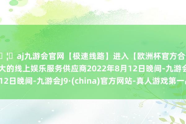🦄aj九游会官网【极速线路】进入【欧洲杯官方合作网站】华人市场最大的线上娱乐服务供应商2022年8月12日晚间-九游会J9·(china)官方网站-真人游戏第一品牌