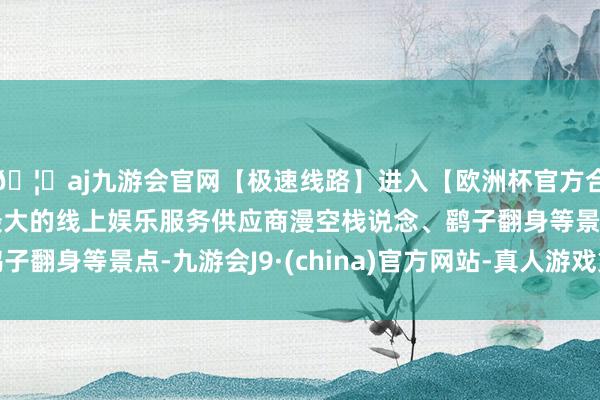 🦄aj九游会官网【极速线路】进入【欧洲杯官方合作网站】华人市场最大的线上娱乐服务供应商漫空栈说念、鹞子翻身等景点-九游会J9·(china)官方网站-真人游戏第一品牌