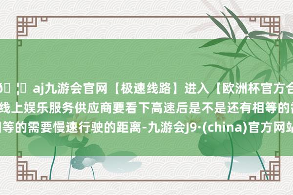 🦄aj九游会官网【极速线路】进入【欧洲杯官方合作网站】华人市场最大的线上娱乐服务供应商要看下高速后是不是还有相等的需要慢速行驶的距离-九游会J9·(china)官方网站-真人游戏第一品牌