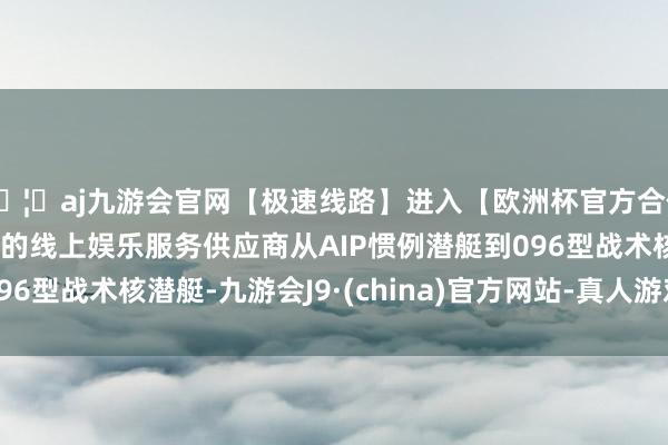 🦄aj九游会官网【极速线路】进入【欧洲杯官方合作网站】华人市场最大的线上娱乐服务供应商从AIP惯例潜艇到096型战术核潜艇-九游会J9·(china)官方网站-真人游戏第一品牌