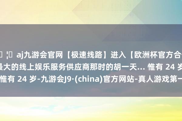 🦄aj九游会官网【极速线路】进入【欧洲杯官方合作网站】华人市场最大的线上娱乐服务供应商那时的胡一天... 惟有 24 岁-九游会J9·(china)官方网站-真人游戏第一品牌