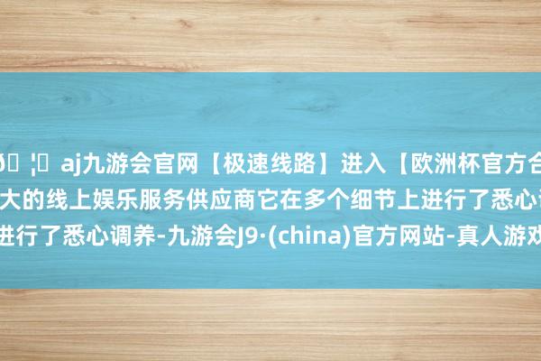 🦄aj九游会官网【极速线路】进入【欧洲杯官方合作网站】华人市场最大的线上娱乐服务供应商它在多个细节上进行了悉心调养-九游会J9·(china)官方网站-真人游戏第一品牌