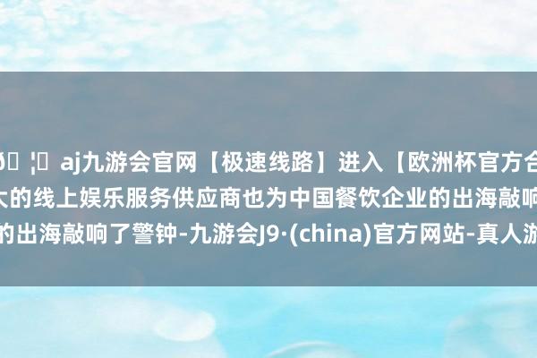 🦄aj九游会官网【极速线路】进入【欧洲杯官方合作网站】华人市场最大的线上娱乐服务供应商也为中国餐饮企业的出海敲响了警钟-九游会J9·(china)官方网站-真人游戏第一品牌