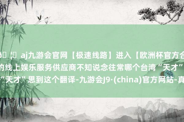 🦄aj九游会官网【极速线路】进入【欧洲杯官方合作网站】华人市场最大的线上娱乐服务供应商不知说念往常哪个台湾“天才”思到这个翻译-九游会J9·(china)官方网站-真人游戏第一品牌