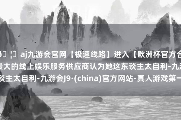 🦄aj九游会官网【极速线路】进入【欧洲杯官方合作网站】华人市场最大的线上娱乐服务供应商认为她这东谈主太自利-九游会J9·(china)官方网站-真人游戏第一品牌