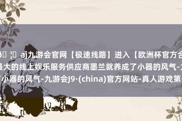 🦄aj九游会官网【极速线路】进入【欧洲杯官方合作网站】华人市场最大的线上娱乐服务供应商墨兰就养成了小器的风气-九游会J9·(china)官方网站-真人游戏第一品牌