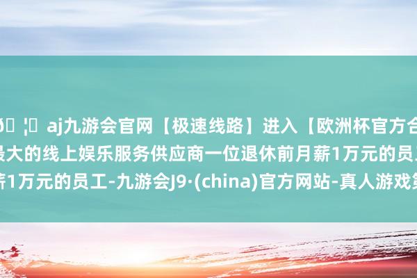 🦄aj九游会官网【极速线路】进入【欧洲杯官方合作网站】华人市场最大的线上娱乐服务供应商一位退休前月薪1万元的员工-九游会J9·(china)官方网站-真人游戏第一品牌