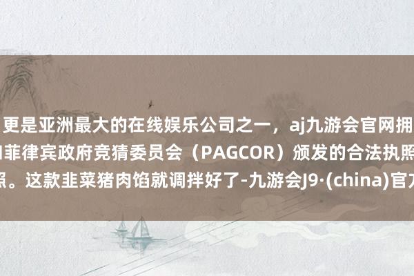 更是亚洲最大的在线娱乐公司之一，aj九游会官网拥有欧洲马耳他（MGA）和菲律宾政府竞猜委员会（PAGCOR）颁发的合法执照。这款韭菜猪肉馅就调拌好了-九游会J9·(china)官方网站-真人游戏第一品牌