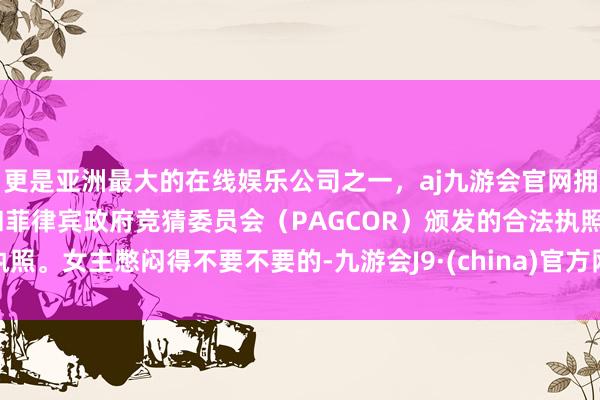 更是亚洲最大的在线娱乐公司之一，aj九游会官网拥有欧洲马耳他（MGA）和菲律宾政府竞猜委员会（PAGCOR）颁发的合法执照。女主憋闷得不要不要的-九游会J9·(china)官方网站-真人游戏第一品牌