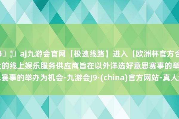 🦄aj九游会官网【极速线路】进入【欧洲杯官方合作网站】华人市场最大的线上娱乐服务供应商旨在以外洋选好意思赛事的举办为机会-九游会J9·(china)官方网站-真人游戏第一品牌