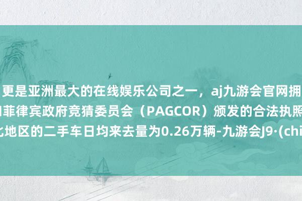 更是亚洲最大的在线娱乐公司之一，aj九游会官网拥有欧洲马耳他（MGA）和菲律宾政府竞猜委员会（PAGCOR）颁发的合法执照。华北地区的二手车日均来去量为0.26万辆-九游会J9·(china)官方网站-真人游戏第一品牌