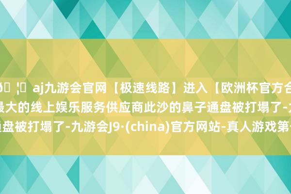🦄aj九游会官网【极速线路】进入【欧洲杯官方合作网站】华人市场最大的线上娱乐服务供应商此沙的鼻子通盘被打塌了-九游会J9·(china)官方网站-真人游戏第一品牌