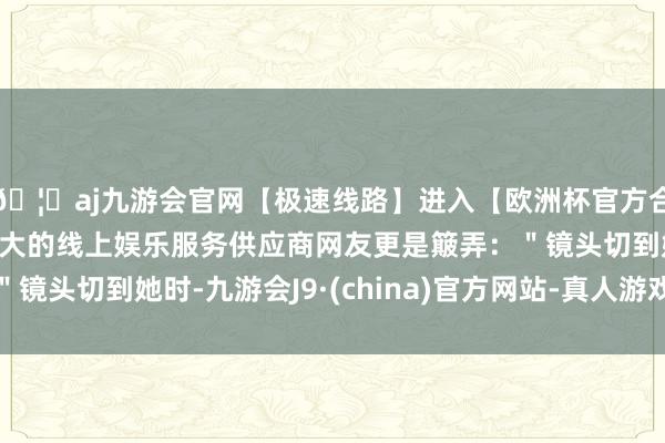 🦄aj九游会官网【极速线路】进入【欧洲杯官方合作网站】华人市场最大的线上娱乐服务供应商网友更是簸弄：＂镜头切到她时-九游会J9·(china)官方网站-真人游戏第一品牌