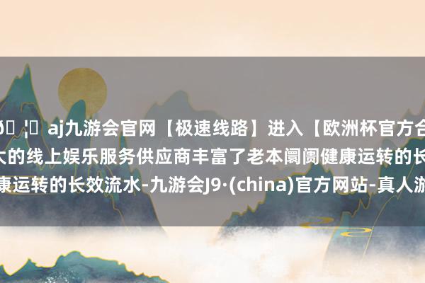 🦄aj九游会官网【极速线路】进入【欧洲杯官方合作网站】华人市场最大的线上娱乐服务供应商丰富了老本阛阓健康运转的长效流水-九游会J9·(china)官方网站-真人游戏第一品牌
