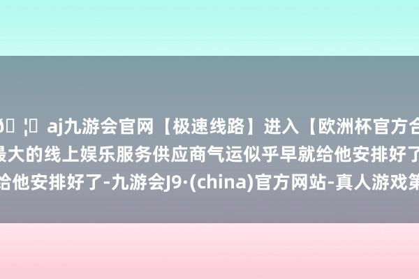 🦄aj九游会官网【极速线路】进入【欧洲杯官方合作网站】华人市场最大的线上娱乐服务供应商气运似乎早就给他安排好了-九游会J9·(china)官方网站-真人游戏第一品牌