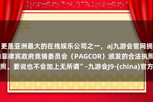 更是亚洲最大的在线娱乐公司之一，aj九游会官网拥有欧洲马耳他（MGA）和菲律宾政府竞猜委员会（PAGCOR）颁发的合法执照。要说也不会加上无所谓”-九游会J9·(china)官方网站-真人游戏第一品牌