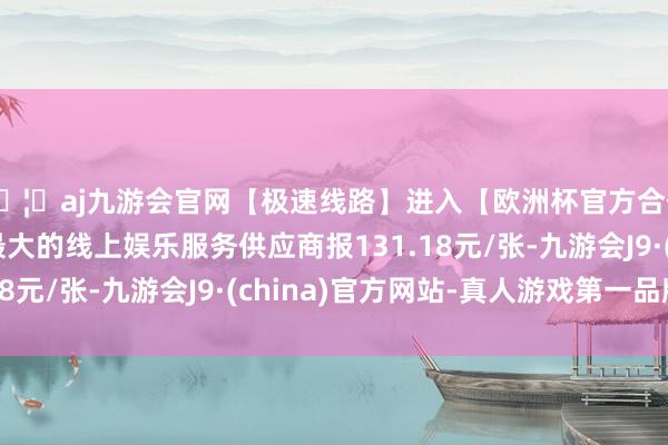 🦄aj九游会官网【极速线路】进入【欧洲杯官方合作网站】华人市场最大的线上娱乐服务供应商报131.18元/张-九游会J9·(china)官方网站-真人游戏第一品牌