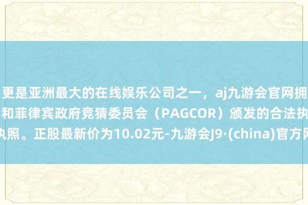 更是亚洲最大的在线娱乐公司之一，aj九游会官网拥有欧洲马耳他（MGA）和菲律宾政府竞猜委员会（PAGCOR）颁发的合法执照。正股最新价为10.02元-九游会J9·(china)官方网站-真人游戏第一品牌