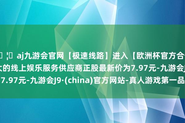 🦄aj九游会官网【极速线路】进入【欧洲杯官方合作网站】华人市场最大的线上娱乐服务供应商正股最新价为7.97元-九游会J9·(china)官方网站-真人游戏第一品牌