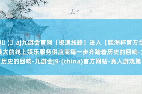🦄aj九游会官网【极速线路】进入【欧洲杯官方合作网站】华人市场最大的线上娱乐服务供应商每一步齐踏着历史的回响-九游会J9·(china)官方网站-真人游戏第一品牌