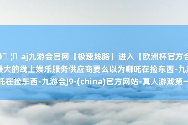 🦄aj九游会官网【极速线路】进入【欧洲杯官方合作网站】华人市场最大的线上娱乐服务供应商要么以为哪吒在捡东西-九游会J9·(china)官方网站-真人游戏第一品牌