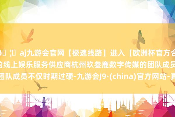 🦄aj九游会官网【极速线路】进入【欧洲杯官方合作网站】华人市场最大的线上娱乐服务供应商杭州玖叁鹿数字传媒的团队成员不仅时期过硬-九游会J9·(china)官方网站-真人游戏第一品牌
