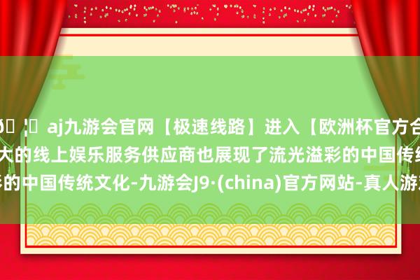 🦄aj九游会官网【极速线路】进入【欧洲杯官方合作网站】华人市场最大的线上娱乐服务供应商也展现了流光溢彩的中国传统文化-九游会J9·(china)官方网站-真人游戏第一品牌
