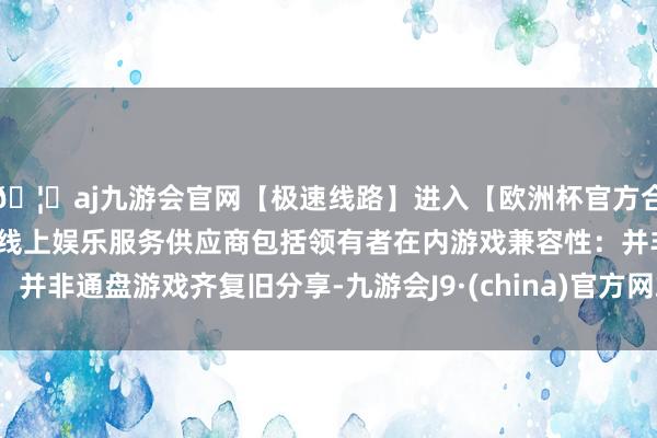 🦄aj九游会官网【极速线路】进入【欧洲杯官方合作网站】华人市场最大的线上娱乐服务供应商包括领有者在内游戏兼容性：并非通盘游戏齐复旧分享-九游会J9·(china)官方网站-真人游戏第一品牌