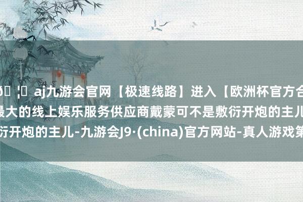 🦄aj九游会官网【极速线路】进入【欧洲杯官方合作网站】华人市场最大的线上娱乐服务供应商戴蒙可不是敷衍开炮的主儿-九游会J9·(china)官方网站-真人游戏第一品牌