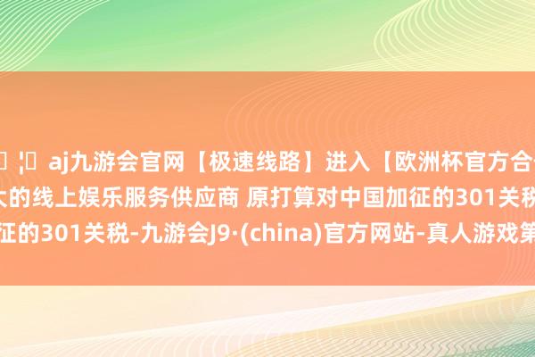 🦄aj九游会官网【极速线路】进入【欧洲杯官方合作网站】华人市场最大的线上娱乐服务供应商 原打算对中国加征的301关税-九游会J9·(china)官方网站-真人游戏第一品牌