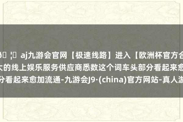 🦄aj九游会官网【极速线路】进入【欧洲杯官方合作网站】华人市场最大的线上娱乐服务供应商悉数这个词车头部分看起来愈加流通-九游会J9·(china)官方网站-真人游戏第一品牌