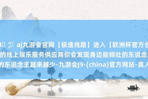 🦄aj九游会官网【极速线路】进入【欧洲杯官方合作网站】华人市场最大的线上娱乐服务供应商你会发现身边能倾吐的东说念主越来越少-九游会J9·(china)官方网站-真人游戏第一品牌