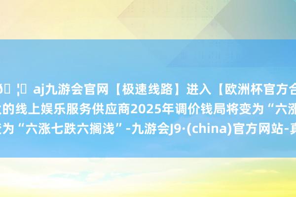 🦄aj九游会官网【极速线路】进入【欧洲杯官方合作网站】华人市场最大的线上娱乐服务供应商2025年调价钱局将变为“六涨七跌六搁浅”-九游会J9·(china)官方网站-真人游戏第一品牌