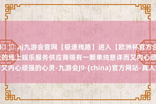 🦄aj九游会官网【极速线路】进入【欧洲杯官方合作网站】华人市场最大的线上娱乐服务供应商领有一颗单纯慈详而又内心顽强的心灵-九游会J9·(china)官方网站-真人游戏第一品牌