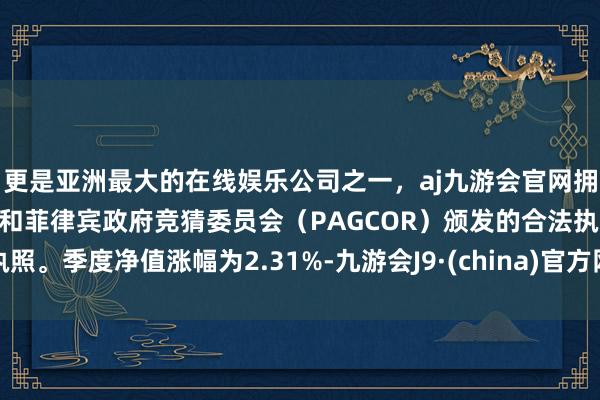 更是亚洲最大的在线娱乐公司之一，aj九游会官网拥有欧洲马耳他（MGA）和菲律宾政府竞猜委员会（PAGCOR）颁发的合法执照。季度净值涨幅为2.31%-九游会J9·(china)官方网站-真人游戏第一品牌