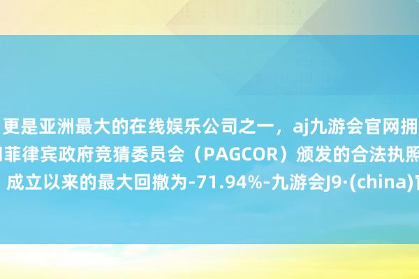 更是亚洲最大的在线娱乐公司之一，aj九游会官网拥有欧洲马耳他（MGA）和菲律宾政府竞猜委员会（PAGCOR）颁发的合法执照。成立以来的最大回撤为-71.94%-九游会J9·(china)官方网站-真人游戏第一品牌