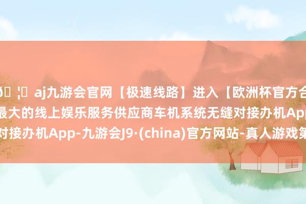 🦄aj九游会官网【极速线路】进入【欧洲杯官方合作网站】华人市场最大的线上娱乐服务供应商车机系统无缝对接办机App-九游会J9·(china)官方网站-真人游戏第一品牌
